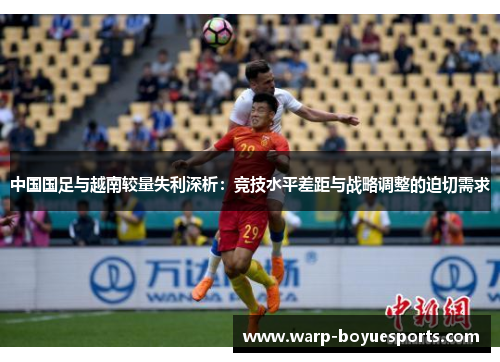 中国国足与越南较量失利深析:竞技水平差距与战略调整的迫切需求 中国国足与越南较量失利深析:竞技水平差距与战略调整的迫切需求