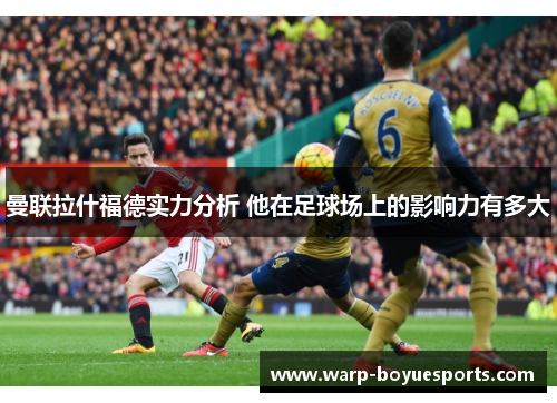 曼联拉什福德实力分析 他在足球场上的影响力有多大 曼联拉什福德实力分析 他在足球场上的影响力有多大