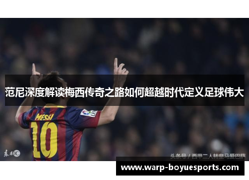 范尼深度解读梅西传奇之路如何超越时代定义足球伟大 范尼深度解读梅西传奇之路如何超越时代定义足球伟大
