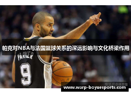 帕克对NBA与法国篮球关系的深远影响与文化桥梁作用