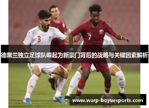 德黑兰独立足球队崛起为新豪门背后的战略与关键因素解析 德黑兰独立足球队崛起为新豪门背后的战略与关键因素解析