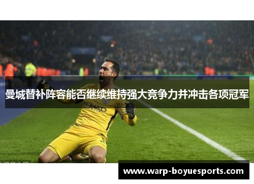 曼城替补阵容能否继续维持强大竞争力并冲击各项冠军 曼城替补阵容能否继续维持强大竞争力并冲击各项冠军