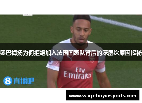 奥巴梅扬为何拒绝加入法国国家队背后的深层次原因揭秘