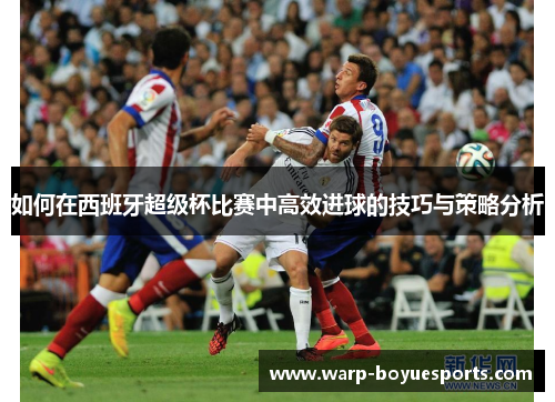 如何在西班牙超级杯比赛中高效进球的技巧与策略分析