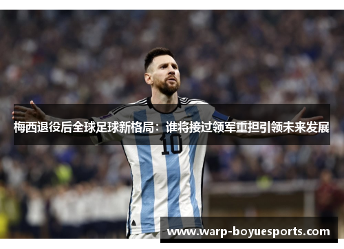 梅西退役后全球足球新格局：谁将接过领军重担引领未来发展