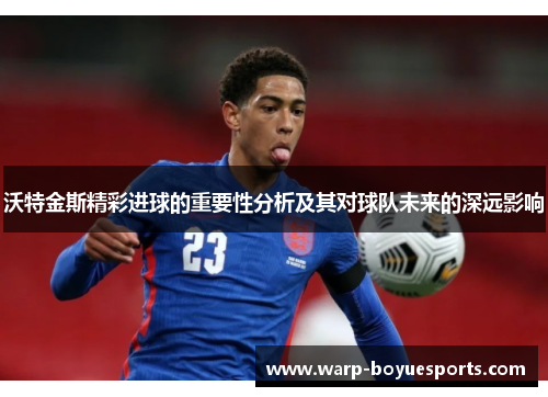 沃特金斯精彩进球的重要性分析及其对球队未来的深远影响