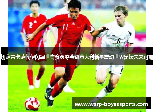 切萨雷卡萨代伊闪耀世青赛勇夺金靴意大利新星震动世界足坛未来可期 切萨雷卡萨代伊闪耀世青赛勇夺金靴意大利新星震动世界足坛未来可期