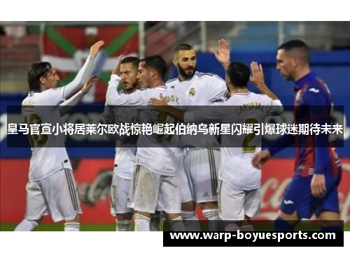 皇马官宣小将居莱尔欧战惊艳崛起伯纳乌新星闪耀引爆球迷期待未来